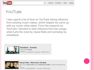 YOUTUBE
I also spend a lot of time on YouTube taking influence
from existing music videos, which helped me come up
with my music video ideas. From the research on
YouTube I decided to take influence from two songs;
what hurts the most by rascal flatts and someday by
nickelback
 