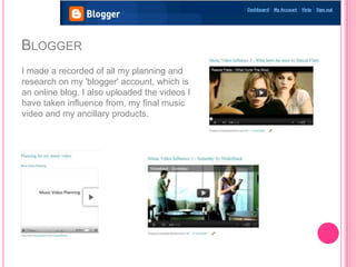 BLOGGER
I made a recorded of all my planning and
research on my 'blogger' account, which is
an online blog. I also uploaded the videos I
have taken influence from, my final music
video and my ancillary products.
 