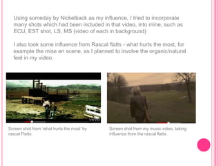 Using someday by Nickelback as my influence, I tried to incorporate
  many shots which had been included in that video, into mine, such as
  ECU, EST shot, LS, MS (video of each in background)

  I also took some influence from Rascal flatts - what hurts the most, for
  example the mise en scene, as I planned to involve the organic/natural
  feel in my video.




Screen shot from „what hurts the most‟ by   Screen shot from my music video, taking
rascal Flatts                               influence from the rascal flatts.
 