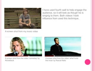 I have used fourth wall to help engage the
                                            audience, so it will look as though he is
                                            singing to them. Both videos I took
                                            influence from used this technique.




A screen shot from my music video




A screen shot from the video „someday‟ by     A screen shot from the video „what hurts
Nickelback                                    the most‟ by Rascal flatts
 