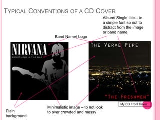 TYPICAL CONVENTIONS OF A CD COVER
                                             Album/ Single title – in
                                             a simple font so not to
                                             distract from the image
                                             or band name
                  Band Name/ Logo




                                                       My CD Front Cover
              Minimalistic image – to not look
Plain         to over crowded and messy
background.
 
