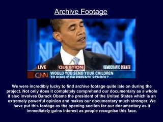 Archive Footage




    We were incredibly lucky to find archive footage quite late on during the
project. Not only does it completely comprehend our documentary as a whole
 it also involves Barack Obama the president of the United States which is an
 extremely powerful opinion and makes our documentary much stronger. We
     have put this footage as the opening section for our documentary as it
            immediately gains interest as people recognise this face.
 