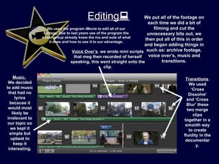 Editing                       We put all of the footage on
                                                                         each time we did a bit of
                    We used the program iMovie to edit all of our           filming and cut the
                  footage. Due to last years use of the program the      unnecessary bits out, we
                 whole group already knew the ins and outs of what
                                                                        then put all of this in order
                     it does and how to use it to our advantage.
                                                                       and began adding things in
                                   Voice Over’s. we wrote mini scripts such as: archive footage,
                                    that meg then recorded of herself     voice over’s, music and
                                  speaking, this went straight onto the         transitions.
                                                clip.

     Music.                                                                                Transitions.
 We decided                                                                                  We used
to add music                                                                                  ‘Cross
  that had no                                                                                Dissolve’
      lyrics                                                                                and ‘Cross
   because it                                                                               Blur’ these
 would most                                                                                 two merge
    likely be                                                                                  clips
 irrelevant to                                                                            together in a
 our topic so                                                                              smooth way
   we kept it                                                                                to create
   simple but                                                                             fluidity in the
   upbeat to                                                                               documentar
     keep it                                                                                     y.
  interesting.
 