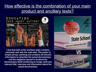 How effective is the combination of your main
        product and ancillary texts?




   I feel that both of the ancillary tasks combine
  extremely well with the main task. The poster is
simple yet eye catching and contains all relevant
 information to advertise the actual documentary
      and the magazine spread is all about the
documentary itself containing an image, bold and
relevant title, interview and information about the
                 actual documentary.
 