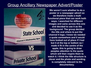 Group Ancillary Newspaper Advert/Poster
                      We weren’t sure whether to do a
                      poster or a newspaper advert so
                          we therefore made a multi
                    functional piece that can work both
                        ways. I searched for different
                     images and came across this one
                         and decided to use it as the
                      background. The group decided
                        the title and where to put the
                     channel 4 logo. I knew we needed
                      a quote somewhere and it would
                      have looked out of place if I had
                       but it at the top or bottom so I
                        made it fit in the centre of the
                         apple, this is going to draw
                       peoples attention to the quote
                       which will then inspire them to
                    watch it. I think the title structure is
                     clever and the photo and wording
                        is completely relevant to the
                                 documentary.
 