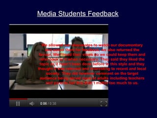 Media Students Feedback



   We allowed our classmates to watch our documentary
     and asked them for feedback, we also returned the
 favour. We filmed their views so we could keep them and
  refer back to it when necessary. They said they liked the
  topic as it hasn’t been done before in this style and they
thought it was relevant and interesting to recent and local
      society. They did however comment on the target
  audience being aimed more at adults including teachers
     and parents but this didn’t matter too much to us.
 