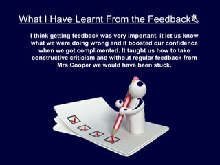 What I Have Learnt From the Feedback
  I think getting feedback was very important, it let us know
  what we were doing wrong and it boosted our confidence
      when we got complimented. It taught us how to take
   constructive criticism and without regular feedback from
            Mrs Cooper we would have been stuck.
 