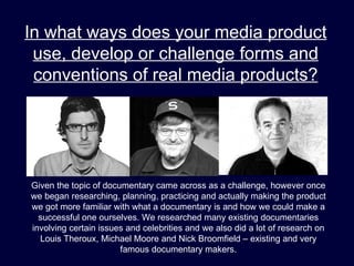 In what ways does your media product
 use, develop or challenge forms and
 conventions of real media products?




Given the topic of documentary came across as a challenge, however once
we began researching, planning, practicing and actually making the product
we got more familiar with what a documentary is and how we could make a
  successful one ourselves. We researched many existing documentaries
involving certain issues and celebrities and we also did a lot of research on
  Louis Theroux, Michael Moore and Nick Broomfield – existing and very
                       famous documentary makers.
 