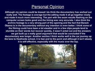 Personal Opinion
 Although my opinion could be biased I do think the documentary has worked out
  really well. The footage is average but the editing made it all go together nicely
and made it much more interesting. The part with the exam results flashing on the
  computer screen looks good and the timing was very accurate. I also think the
    archive footage is a very strong part of the opening and the fact that Barack
Obama is in the documentary without any intention is even better. I think some of
     the filming could have been a lot steadier and in a few clips people tend to
 stumble on their words but recover quickly, it wasn’t acted out and the answers
       we got built up a really good argument that would be concluded if the
documentary was longer. Another section I think works well is the car journey up
the lane to Heathside school, it is fast and to the point and although it isn’t steady
               it is still effective, especially with the music over the top.
 