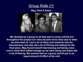 Group Rolls 
                      Meg, Nick & Adam




    We decided as a group to all take part in every activity but
throughout the project our roles became more clear due to what
     we were best at. I put a lot of ideas and research into the
  documentary and also did a lot of filming and editing for the
   final piece, Meg found herself interviewing and doing voice
over's while Nick edited footage as we went along and Adam did
   a lot of filming. We worked well as a group and all put in an
                  equal amount of effort at the end.
 
