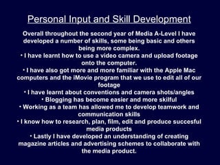 Personal Input and Skill Development
   Overall throughout the second year of Media A-Level I have
   developed a number of skills, some being basic and others
                         being more complex.
  • I have learnt how to use a video camera and upload footage
                          onto the computer.
   • I have also got more and more familiar with the Apple Mac
computers and the iMovie program that we use to edit all of our
                                footage
    • I have learnt about conventions and camera shots/angles
           • Blogging has become easier and more skilful
 • Working as a team has allowed me to develop teamwork and
                         communication skills
• I know how to research, plan, film, edit and produce succesful
                            media products
       • Lastly I have developed an understanding of creating
 magazine articles and advertising schemes to collaborate with
                          the media product.
 