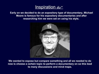 Inspiration 
 Early on we decided to do an expository type of documentary, Michael
      Moore is famous for his expository documentaries and after
           researching him we were set on using his style.




We wanted to expose but compare something and all we needed to do
now is choose a certain topic to perform a documentary on so this lead
                to many discussions and mind maps.
 