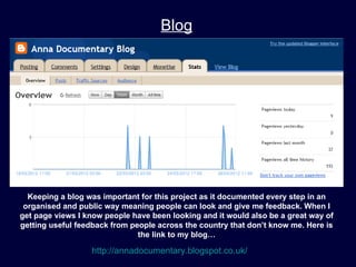 Blog




  Keeping a blog was important for this project as it documented every step in an
 organised and public way meaning people can look and give me feedback. When I
get page views I know people have been looking and it would also be a great way of
getting useful feedback from people across the country that don’t know me. Here is
                               the link to my blog…

                  http://annadocumentary.blogspot.co.uk/
 