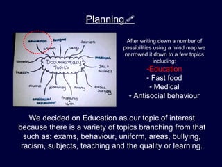 Planning

                                After writing down a number of
                               possibilities using a mind map we
                               narrowed it down to a few topics
                                             including:
                                       -Education
                                       - Fast food
                                        - Medical
                                 - Antisocial behaviour


   We decided on Education as our topic of interest
because there is a variety of topics branching from that
  such as: exams, behaviour, uniform, areas, bullying,
 racism, subjects, teaching and the quality or learning.
 