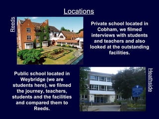 Reeds                    Locations
                                 Private school located in
                                    Cobham, we filmed
                                 interviews with students
                                  and teachers and also
                                looked at the outstanding
                                         facilities.




                                                         Heathside
   Public school located in
      Weybridge (we are
  students here), we filmed
    the journey, teachers,
  students and the facilities
    and compared them to
            Reeds.
 