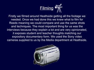 Filming
  Firstly we filmed around Heathside getting all the footage we
    needed. Once we had done this we knew what to film for
  Reeds meaning we could compare and use the same shots
    and techniques. The most important thing for us was the
interviews because they explain a lot and are very opinionated,
      it exposes student and teacher thoughts matching our
     expository documentary form. We used the Sony video
cameras supplied to us by the Media department at Heathside.
 