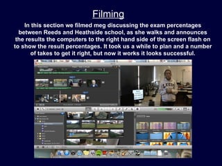 Filming
    In this section we filmed meg discussing the exam percentages
  between Reeds and Heathside school, as she walks and announces
 the results the computers to the right hand side of the screen flash on
to show the result percentages. It took us a while to plan and a number
       of takes to get it right, but now it works it looks successful.
 