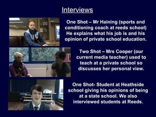 Interviews
 One Shot – Mr Haining (sports and
conditioning coach at reeds school)
 He explains what his job is and his
opinion of private school education.

      Two Shot – Mrs Cooper (our
     current media teacher) used to
       teach at a private school so
      discusses her personal view.


    One Shot- Student at Heathside
  school giving his opinions of being
       at a state school. We also
    interviewed students at Reeds.
 