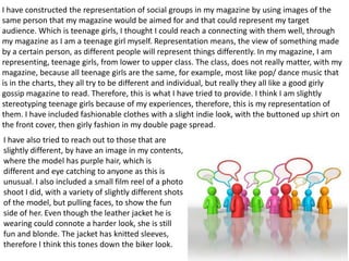 I have constructed the representation of social groups in my magazine by using images of the
same person that my magazine would be aimed for and that could represent my target
audience. Which is teenage girls, I thought I could reach a connecting with them well, through
my magazine as I am a teenage girl myself. Representation means, the view of something made
by a certain person, as different people will represent things differently. In my magazine, I am
representing, teenage girls, from lower to upper class. The class, does not really matter, with my
magazine, because all teenage girls are the same, for example, most like pop/ dance music that
is in the charts, they all try to be different and individual, but really they all like a good girly
gossip magazine to read. Therefore, this is what I have tried to provide. I think I am slightly
stereotyping teenage girls because of my experiences, therefore, this is my representation of
them. I have included fashionable clothes with a slight indie look, with the buttoned up shirt on
the front cover, then girly fashion in my double page spread.
I have also tried to reach out to those that are
slightly different, by have an image in my contents,
where the model has purple hair, which is
different and eye catching to anyone as this is
unusual. I also included a small film reel of a photo
shoot I did, with a variety of slightly different shots
of the model, but pulling faces, to show the fun
side of her. Even though the leather jacket he is
wearing could connote a harder look, she is still
fun and blonde. The jacket has knitted sleeves,
therefore I think this tones down the biker look.
 