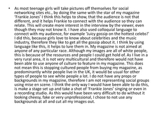 • As most teenage girls will take pictures off themselves for social
  networking sites etc., by doing the same with the star of my magazine
  ‘Frankie Jones’ I think this helps to show, that the audience is not that
  different, and it helps Frankie to connect with the audience so they can
  relate. This will create more interest in the interview by the viewer, even
  though they may not know it. I have also used colloquial language to
  connect with my audience, for example ‘Juicy gossip on the hottest celebs!’
  I did this, because girls love to know about celebrities and the music
  industry, therefore they like to get all the gossip about it. I think by using
  language like this, it helps to lure them in. My magazine is not aimed at
  anyone of any particular race. Although my images are all of white people,
  this is because of the resources and people I could get hold of. As I live in a
  very rural area, it is not very multicultural and therefore would not have
  been able to use anyone of culture to feature in my magazine. This does
  not mean this is stopping cultured people from buying my magazine, as
  predominantly white people live in the UK, it would be usual for other
  types of people to see white people a lot. I do not have any props or
  backgrounds in my magazine, therefore I am not representing social groups
  using mise en scene. I think the only way I would have been able to do this,
  is make a stage set up and take a shot of ‘Frankie Jones’ singing or even in
  a recording studio. As this would have been very difficult to do without it
  looking cheesy, fake or very unprofessional, I chose to not use any
  backgrounds at all and cut all my images out.
 