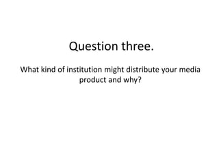 Question three.
What kind of institution might distribute your media
                 product and why?
 