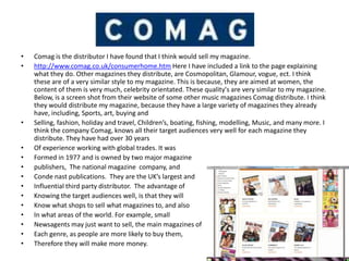 •   Comag is the distributor I have found that I think would sell my magazine.
•   http://www.comag.co.uk/consumerhome.htm Here I have included a link to the page explaining
    what they do. Other magazines they distribute, are Cosmopolitan, Glamour, vogue, ect. I think
    these are of a very similar style to my magazine. This is because, they are aimed at women, the
    content of them is very much, celebrity orientated. These quality's are very similar to my magazine.
    Below, is a screen shot from their website of some other music magazines Comag distribute. I think
    they would distribute my magazine, because they have a large variety of magazines they already
    have, including, Sports, art, buying and
•   Selling, fashion, holiday and travel, Children’s, boating, fishing, modelling, Music, and many more. I
    think the company Comag, knows all their target audiences very well for each magazine they
    distribute. They have had over 30 years
•   Of experience working with global trades. It was
•   Formed in 1977 and is owned by two major magazine
•   publishers, The national magazine company, and
•   Conde nast publications. They are the UK’s largest and
•   Influential third party distributor. The advantage of
•   Knowing the target audiences well, is that they will
•   Know what shops to sell what magazines to, and also
•   In what areas of the world. For example, small
•   Newsagents may just want to sell, the main magazines of
•   Each genre, as people are more likely to buy them,
•   Therefore they will make more money.
 