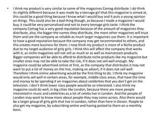 •   I think my product is very similar to some of the magazines Comag distribute. I do think
    its slightly different because it was made by a teenage girl that this magazine is aimed at,
    this could be a good thing because I know what I would buy and it puts a young opinion
    on things. This could also be a bad thing though, as because I made a magazine I would
    buy, it could be very personalised and not to every teenage girls taste. I think the
    company Comag has a very good reputation because of the amount of magazines they
    distribute, also, the bigger the names they distribute, the more other magazines will trust
    them and see the company as reliable as much larger magazines use them. It is important
    to have a good reputation because the company may get recommended to others, and
    this creates more business for them. I now think my product is more of a Niche product
    due to my target audience of girly girls. I think this will affect the company that works
    with it, as niche magazines will not sell as much or as well as mainstream products.
    Bigger companies will be able to afford to distribute niche products like my magazine but
    smaller ones may not be able to take the risk, if it does not sell well enough. My
    magazine could be advertised online at first, as the company that distributes it may not
    want to put a lot of money on the line, making an advert, if it does not sell well.
    Therefore I think online advertising would be the first thing to do. I think my magazine
    would only sell well in certain areas, for example, middle class areas, that have the time
    and money to be spending it on magazines about celebrities that you don’t get on the
    television. I don’t think lower class people would be so interested. I also think my
    magazine could do well, in big cities like London, because there are more people
    interested in music and celebrities as a lot of celebs live in London. And the people of
    London may want to know more about people they may come across. Also there would
    be a larger group of girly girls that live in London, rather than here in Devon. People to
    also get my magazine, by subscribing online and having posted to them on a monthly
    basis.
 