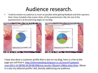 Audience research.
•   I tried to involve my audience as much as possible while getting feedback and their opinions.
    Here I have included a few screen shots, of the questionnaire I did, the rest of the
    questionnaire is at the planning stages on my blog.




I have also done a customer profile that is also on my blog, here is a link to the
page you will find it. http://elliemediablog.blogspot.co.uk/search?updated-
max=2011-12-08T06:54:00-08:00&max-results=7&start=14&by-date=false Above
it is also my editorial profile I did, directly addressing my audience.
 