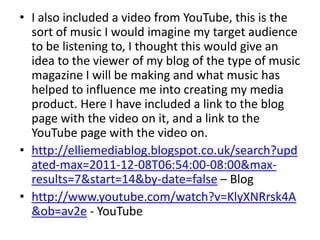 • I also included a video from YouTube, this is the
  sort of music I would imagine my target audience
  to be listening to, I thought this would give an
  idea to the viewer of my blog of the type of music
  magazine I will be making and what music has
  helped to influence me into creating my media
  product. Here I have included a link to the blog
  page with the video on it, and a link to the
  YouTube page with the video on.
• http://elliemediablog.blogspot.co.uk/search?upd
  ated-max=2011-12-08T06:54:00-08:00&max-
  results=7&start=14&by-date=false – Blog
• http://www.youtube.com/watch?v=KlyXNRrsk4A
  &ob=av2e - YouTube
 