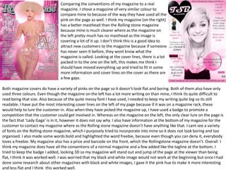 Comparing the conventions of my magazine to a real
                                magazine. I chose a magazine of very similar colour to
                                compare mine to because of the way they have used all the
                                pink on the page as well. I think my magazine (on the right)
                                has a better masthead than the Rolling stone magazine
                                because mine is much clearer where as the magazine on
                                the left pretty much has no masthead as the image is
                                covering a lot of it up. I don’t think this is a good idea to
                                attract new customers to the magazine because if someone
                                has never seen It before, they wont know what the
                                magazine is called. Looking at the cover lines, there is a lot
                                packed in to the one on the left, this makes me think I
                                should have moved everything up and tried to fit in some
                                more information and cover lines on the cover as there are
                                a few gaps.

Both magazine covers do have a variety of pinks on the page so it doesn’t look flat and boring. Both of them also have only
used three colours. Even though the magazine on the left has a lot more writing on than mine, I think its quite difficult to
read being that size. Also because of the quite messy font I have used, I needed to keep my writing quite big so its still
readable. I have put the most interesting cover lines on the left of my page because if it was on a magazine rack, these
would help to lure the customer in. Also when they have picked the magazine up, I have used a badge to promote a
competition that the customer could get involved in. Whereas on the magazine on the left, the only clear lure on the page is
the fact that ‘Lady Gaga’ is in it, however it does not say why. I also have information at the bottom of my magazine for the
customer to contact my magazine where as the Rolling stone magazine doesn’t have anything like that. I cant see a variety
of fonts on the Rolling stone magazine, which I purposely tried to incorporate into mine so it does not look boring and too
organised. I also made some words bold and highlighted the word freebie, because even though you can deny it, everybody
loves a freebie. My magazine also has a price and barcode on the front, which the Rollingstone magazine doesn’t. Overall I
think my magazine does have all the conventions of a normal magazine and a few added like the tagline at the bottom. I
tried to keep the badge I added, looking 3D so my magazine will stand out and jump of the page at the viewer than being
flat, I think it was worked well. I was worried that my black and white image would not work at the beginning but once I had
done some research about other magazines with black and white images, I gave it the pink hue to make it more interesting
and less flat and I think this worked well.
 