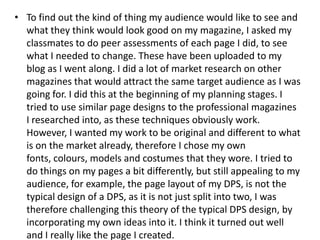 • To find out the kind of thing my audience would like to see and
  what they think would look good on my magazine, I asked my
  classmates to do peer assessments of each page I did, to see
  what I needed to change. These have been uploaded to my
  blog as I went along. I did a lot of market research on other
  magazines that would attract the same target audience as I was
  going for. I did this at the beginning of my planning stages. I
  tried to use similar page designs to the professional magazines
  I researched into, as these techniques obviously work.
  However, I wanted my work to be original and different to what
  is on the market already, therefore I chose my own
  fonts, colours, models and costumes that they wore. I tried to
  do things on my pages a bit differently, but still appealing to my
  audience, for example, the page layout of my DPS, is not the
  typical design of a DPS, as it is not just split into two, I was
  therefore challenging this theory of the typical DPS design, by
  incorporating my own ideas into it. I think it turned out well
  and I really like the page I created.
 