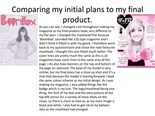 Comparing my initial plans to my final
            product.
       As you can see, I changed a lot throughout making my
       magazine as my final product looks very different to
       my flat plan. I changed the masthead first because
       ‘Boombox’ sounded like a Dj type magazine and I
       didn’t think it fitted in with my genre. I therefore went
       back to my questionnaire and chose the next favourite
       masthead. I thought this one fitted much better. The
       cover lines are pretty much the same as this is all
       magazines have cover lines in the same area of the
       page. I do also have banners on the top and bottom of
       my page as I planned. The pose of my model is very
       similar, but my final piece has a close up shot and it’s a
       mid-shot because the model is leaning forward. I kept
       the same colour scheme as my initial design. As I was
       making my magazine, I also added things like the
       badge which is my lure. The logo/masthead being one
       thing, the font of my text and the extra picture at the
       top left corner for a variety of more shots on the
       cover, so there is more to look at, as my main image is
       black and white. I also had to get rid of my balloon
       idea as the masthead had changed.
 