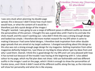 I was very stuck when planning my double page
spread, this is because I didn’t know how much text I
would have, or what the content of it would be. I
therefore just did a quick design of the images I
Thought I wanted. I was going to use a range of different poses in different outfits to show all
the personalities of this person. I thought this was a good idea untill I had to try and take the
shots myself, and this wasn’t working out. I also didn’t think this was a strong enough design
and looked too simple. I therefore did more market research for my DPS when it came to
making it because I had some failed designs. I therefore took inspiration from other double
page spreads that are aimed at my target audience. I changed everything about this design as
this also was not a strong enough page design for my magazine. Getting inspiration from other
magazines defiantly helped me, I put these on my blog to show where I got my ideas from and
why I used them. Overall, I think this is good design for my DPS and I am very pleased with how
it has turned out because of the trouble I was having at the beginning with it. I also added
colour to my page, which my flat plan does not show. I did use fashionable and two different
outfits in the images I used on the page, which I think is enough to show the personalities of
Frankie Jones, and I think it didn’t need all the different outfits along the top, as the interview
will show her personality and what she is like anyway.
 