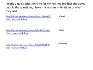 I made a quick questionnaire for my finished product and asked
people the questions, I have made some animations of what
they said.
http://goanimate.com/videos/0Xgud_DysYKQ?    -Derek
utm_source=linkshare



http://goanimate.com/videos/0IDUPVUNwrHs     -Beth
?utm_source=linkshare



                                            -Charlotte
http://goanimate.com/videos/0KaYlZ0DxkME?
utm_source=linkshare
 