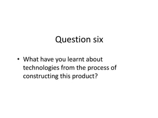 Question six
• What have you learnt about
  technologies from the process of
  constructing this product?
 