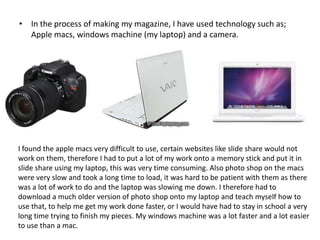 • In the process of making my magazine, I have used technology such as;
  Apple macs, windows machine (my laptop) and a camera.




I found the apple macs very difficult to use, certain websites like slide share would not
work on them, therefore I had to put a lot of my work onto a memory stick and put it in
slide share using my laptop, this was very time consuming. Also photo shop on the macs
were very slow and took a long time to load, it was hard to be patient with them as there
was a lot of work to do and the laptop was slowing me down. I therefore had to
download a much older version of photo shop onto my laptop and teach myself how to
use that, to help me get my work done faster, or I would have had to stay in school a very
long time trying to finish my pieces. My windows machine was a lot faster and a lot easier
to use than a mac.
 