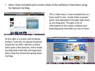 • Here I have included some screen shots of the software I have been using
  to improve my blog.

                                          This is slide share, I have included this as I
                                          have used it a lot. I made slides in power
                                          point, and uploaded it through slide share
                                          as one blog post. This gets a lot of
                                          information to the viewer, without very
                                          long blog posts that take up a lot of room.



To the right is a screen shot of photo
bucket, I used this to upload my photo
shoots for my DPS, I did this as there
were quite a few pictures, and it made
my blog look more tidy and organised
that a long line of pictures going down
my blog.
 