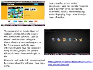 Here is another screen shot of
                                                pixton.com. I used this to make my comic
                                                strip in question three. I decided to
                                                include this, as it is a more interesting
                                                way of displaying things rather than just
                                                pages of writing.




The screen shot on the right is of my
webcam settings. I chose to include
this, as this is the software I used to
record my video when telling the
viewer about my ideas and progress to
far. This was very useful to have,
otherwise I would have had to record it
using a camera, phone, film camera,
this would have taken much longer to
do.
I have also included a link to an animation I
                                                http://goanimate.com/videos/0l3JZ6Hw7ovM?
have made about the software I have been
                                                utm_source=linkshare
using.
 