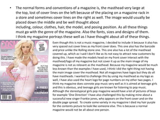 •   The normal forms and conventions of a magazine is, the masthead very large at
    the top, lost of cover lines on the left because of the placing on a magazine rack in
    a store and sometimes cover lines on the right as well. The image would usually be
    placed down the middle and be well thought about
    including, colour, clothes, hair, the model, and posing position. As all these things
    must go with the genre of the magazine. Also the fonts, sizes and designs of them.
    I think my magazine portrays these well as I have thought about all of these things.
                           Even though this is not a music magazine, I decided to include it because it also has
                           very spaced out cover lines as my front cover does. This one also has the barcode
                           and price unlike the Rolling stone one. This one also has a lot of the masthead
                           covered up, which as I said I don’t like as its not easy to attract new customers by
                           doing this. I have made the models head on my front cover interact with the
                           masthead/logo of my magazine but not cover it up as the main image of my
                           magazine is not as relevant as the masthead. Because my magazine would be much
                           less known than the examples I have used, I think I did the right thing not having
                           the main image cover the masthead. Not all magazines have logos but they do all
                           have mastheads. I wanted to challenge this by using my masthead as my logo as
                           well, I have also used the heart logo for page numbers on my other two pages. I
                           think my magazine does connote pop music very well as it is aimed at teenage girls
                           and this is obvious, and teenage girls are known for listening to pop music.
                           Although the stereotypical girls pop magazine would have a lot of pictures of boys
                           for example ‘One Direction’ I have also challenged this by making mine about a
                           successful new singer Frankie jones, who appears on the front cover and on the
                           double page spread. To create some variety in my magazine I died my hair purple
                           for the contents picture to look like someone else. This is because a normal
                           magazine would not be all about one person.
 