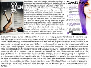 My contents page is on the right, I will be comparing it to
                             the one on the left from vibe magazine. The background
                             on the left has black and grey saturation as there isn’t
                             much on the page, I feel the page needs the background
                             to be interesting. My page has no background as there is
                             a lot of colour and things going on in the foreground.
                             Compared to the vibe contents, I think I could make my
                             writing much smaller, and add some more information
                             on the page, this is because once it has been printed off
                             a4, I think the text may look too big. I think my image is
                             not as interesting as the image on the vibe contents as
                             there is less to look at. Although I think the amount of
                             colour I have used, balances it out, as it is unusual to
                             have purple hair and a heart in your eye. I used the heart
                             in the eye because it is the same as my page number
                             theme, I think this helps to link all the pages together

because this page is purple and looks different to my other two pages, therefore I used the hearts to help
link them together. I used music notes down the side instead of page numbers or bullet points because
without them, the page did not connote that it was from a music magazine, whereas if the page was to be
seen on its own, the viewer would know its from a music magazine. I also used three colours as I did in my
front cover, but with purple. I used black boxes to highlight important words that I think my audience would
most like to read about, for example ‘gossip’ and ‘Exclusive’ interview. I also highlighted the website for my
magazine, which is in the same place as the website is on my front cover. I have only used one font on this
page, but I have tried to vary my text by using capitals, changing colour and highlighting. In comparison to
the vibe contents, I think my page is much more fitting to my audience, and the vibe page must be aimed at
an older audience due to the sophisticated colours and fonts. Also due to what the model in the image is
wearing. I like the disjointed title on the vibe contents page, I think I could have used this in my page, and
not having it overlapping the models head. Although I still think it looks good, I could have experimented
further.
 