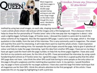 Most magazines
                                              split there pages in
                                              half, for their
                                              double page
                                              spreads having
                                              writing on one side
                                              and a large image
                                              on the other. Even
                                              though this must
                                              work, I decided to
                                              challenge this
method by using two small images, on each side, shaping round my text.
I used a whole photo-shoot I did and put all the images onto a film background . This is because I think it
helps to show the fun personality of ‘Frankie Jones’ who is the new pop star my magazine is about. I also
used a slightly bigger, full body image, of Frankie Jones. I dressed the model in a pink skirt to match the
colour scheme of my magazine. Also like the opposite DPS page. I used a lure in my page, which is the large
quotation in the middle, from the text of the interview. This is very commonly used in magazines. The viewer
will read this first and if its interesting, it will make them want to read the whole article. I took inspiration
from other DPS while making mine. For example the pink shapes around the page, help to give it splashes of
colour and help to make the page interesting. I got this idea from another DPS page, I have put on my blog. I
have yet again used the heart with the page number, to help link my three pages together. I have also used
the font on my contents and cover, for the title of my DPS. I have personalised the interview, by using a posh
handwriting font almost as if Frankie Jones has signed the page. I think this is a good quality that the other
DPS page does not have. I also think the other DPS could look boring to some people as the only colour on
the page is the girls sunglasses and the matching blue question mark. In my opinion, I would therefore
say, my page is more successful for my target audience. I have also used the large first letter technique that
all magazines use for their DPS. I think this attracts attention to the first paragraph of the article. I have
exadurate this on my page by highlighting it with a pink box.
 