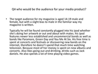 Q4 who would be the audience for your media product?

• The target audience for my magazine is aged 14-19 male and
  female, but with a slight bias to male in the familiar way my
  magazine is written.
  Typically he will be found constantly plugged into his ipod whether
  she's doing her artwork or out and about with mates. his ipod
  features newer less established and uncommercial bands as well as
  bands like Paramore, Green Day and You Me At Six. His free time is
  spent at concerts and festivals or discovering new bands on the
  internet, therefore he doesn't spend that much time watching
  television. Because most of her money is spent on new albums and
  concerts. Also likes going out and drinking, drinks such as Jack
  daniels. He also spends a lot of time playing video games.
 