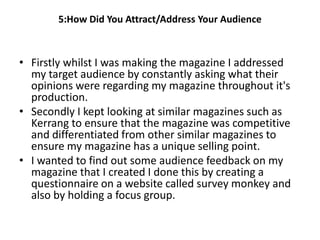 5:How Did You Attract/Address Your Audience



• Firstly whilst I was making the magazine I addressed
  my target audience by constantly asking what their
  opinions were regarding my magazine throughout it's
  production.
• Secondly I kept looking at similar magazines such as
  Kerrang to ensure that the magazine was competitive
  and differentiated from other similar magazines to
  ensure my magazine has a unique selling point.
• I wanted to find out some audience feedback on my
  magazine that I created I done this by creating a
  questionnaire on a website called survey monkey and
  also by holding a focus group.
 