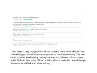 I then asked if they thought the DPS and contents maintained a house style.
From this I got a mixed response of yes and no’s with reasons why. The most
constructive of which saying that my contents is a different colour scheme
to the DPS and front cover. If I had another chance to do this I would change
the contents to black with white writing.
 