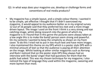 Q1: in what ways does your magazine use, develop or challenge forms and
                    conventions of real media products?

• My magazine has a simple layout, and a simple colour theme. I wanted it
  to be simple, yet effective I thought that if I didn’t overcrowd my
  magazine, it would appeal to my audience better as in my original survey
  12 out of 16 people said that they preferred less text and a more image
  driven layout. The image I used on the front I think is a very strong and eye
  catching image, whilst doing research into the genre of which my
  magazine is in I found that in this genre the pictures were always taken at
  a low angle this is to make the band/ person seem strong and powerful.
  On my contents I wanted to keep the simplicity as shown on my front
  cover. To do this I tried not to put in too much text and have more images.
  I also maintained this theme on my DPS which is a poster style DPS with a
  minimal amount of text so that the audience is paying all their attention
  on the image. Whilst looking at other similar magazines such as Kerrang
  and Rock I noticed that on the poster style DPS they always had an
  interview with the band/ singer that had questions for them that the
  public had asked. This was my chosen technique for my magazine, I also
  noticed the type of language they used within the magazine, swearing and
  more laymen than most.
 