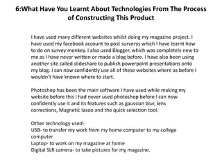 6:What Have You Learnt About Technologies From The Process
               of Constructing This Product

    I have used many different websites whilst doing my magazine project. I
    have used my facebook account to post surverys which I have learnt how
    to do on survey monkey. I also used Blogger, which was completely new to
    me as I have never written or made a blog before. I have also been using
    another site called slideshare to publish powerpoint presentations onto
    my blog. I can now confidently use all of these websites where as before I
    wouldn’t have known where to start.

    Photoshop has been the main software I have used while making my
    website before this I had never used photoshop before I can now
    confidently use it and its features such as gaussian blur, lens
    corrections, Magnetic lasoo and the quick selection tool.

    Other technology used-
    USB- to transfer my work from my home computer to my college
    computer
    Laptop- to work on my magazine at home
    Digital SLR camera- to take pictures for my magazine.
 