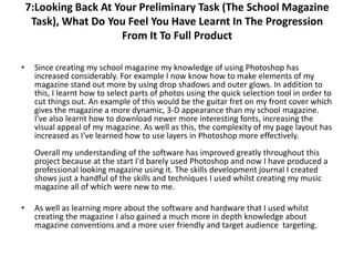 7:Looking Back At Your Preliminary Task (The School Magazine
     Task), What Do You Feel You Have Learnt In The Progression
                       From It To Full Product

•    Since creating my school magazine my knowledge of using Photoshop has
     increased considerably. For example I now know how to make elements of my
     magazine stand out more by using drop shadows and outer glows. In addition to
     this, I learnt how to select parts of photos using the quick selection tool in order to
     cut things out. An example of this would be the guitar fret on my front cover which
     gives the magazine a more dynamic, 3-D appearance than my school magazine.
     I've also learnt how to download newer more interesting fonts, increasing the
     visual appeal of my magazine. As well as this, the complexity of my page layout has
     increased as I've learned how to use layers in Photoshop more effectively.
     Overall my understanding of the software has improved greatly throughout this
     project because at the start I'd barely used Photoshop and now I have produced a
     professional looking magazine using it. The skills development journal I created
     shows just a handful of the skills and techniques I used whilst creating my music
     magazine all of which were new to me.

•    As well as learning more about the software and hardware that I used whilst
     creating the magazine I also gained a much more in depth knowledge about
     magazine conventions and a more user friendly and target audience targeting.
 