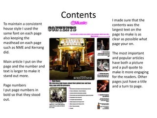Contents   I made sure that the
To maintain a consistent               contents was the
house style I used the                 largest text on the
same font on each page                 page to make is as
also keeping the                       clear as possible what
masthead on each page                  page your on.
such as NME and Kerrang
did.                                   The most important
                                       and popular articles
Main article I put on the              have both a picture
page and the number and                and a pull quote to
text is larger to make it              make it more engaging
stand out more.                        for the readers. Other
                                       pages just have a title
Page numbers                           and a turn to page.
I put page numbers in
bold so that they stood
out.
 