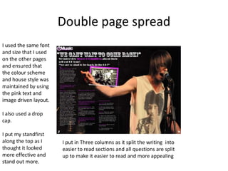 Double page spread
I used the same font
and size that I used
on the other pages
and ensured that
the colour scheme
and house style was
maintained by using
the pink text and
image driven layout.

I also used a drop
cap.

I put my standfirst
along the top as I     I put in Three columns as it split the writing into
thought it looked      easier to read sections and all questions are split
more effective and     up to make it easier to read and more appealing
stand out more.
 