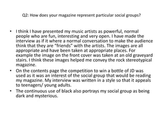 Q2: How does your magazine represent particular social groups?


• I think I have presented my music artists as powerful, normal
  people who are fun, interesting and very open. I have made the
  interview as if it where a normal conversation to make the audience
  think that they are “friends” with the artists. The images are all
  appropriate and have been taken at appropriate places. For
  example the image on the front cover was taken at an old graveyard
  stairs. I think these images helped me convey the rock stereotypical
  magazine.
• On the contents page the competition to win a bottle of JD was
  used as it was an interest of the social group that would be reading
  my magazine. My interview was written in a style so that it appeals
  to teenagers/ young adults.
• The continuous use of black also portrays my social group as being
  dark and mysterious.
 